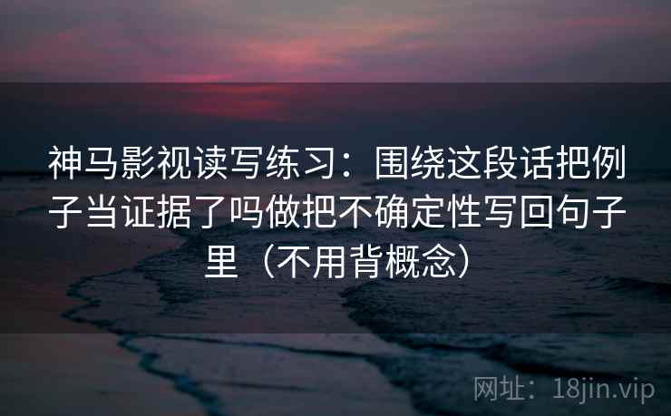 神马影视读写练习：围绕这段话把例子当证据了吗做把不确定性写回句子里（不用背概念）